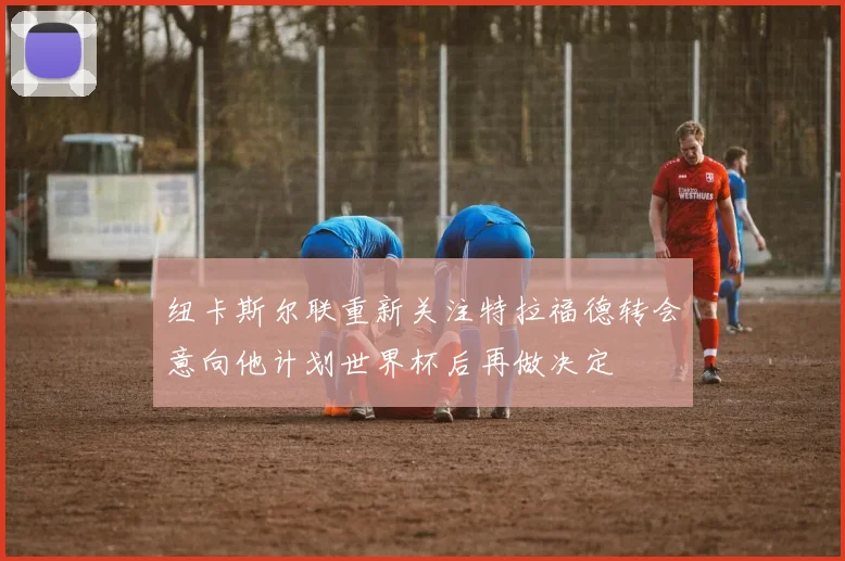 纽卡斯尔联重新关注特拉福德转会意向他计划世界杯后再做决定