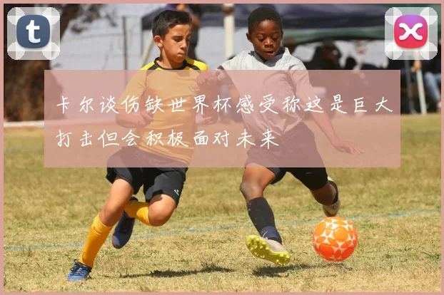 卡尔谈伤缺世界杯感受称这是巨大打击但会积极面对未来