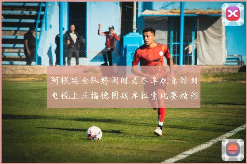 阿根廷全队悠闲时光尽享欢乐时刻电视上正播德国战库拉索比赛精彩瞬间