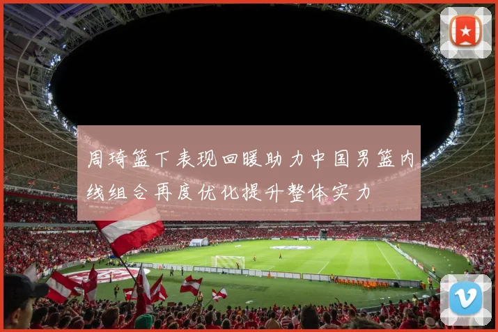 周琦篮下表现回暖助力中国男篮内线组合再度优化提升整体实力