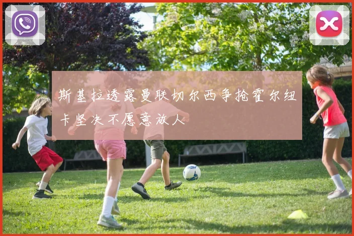 斯基拉透露曼联切尔西争抢霍尔纽卡坚决不愿意放人