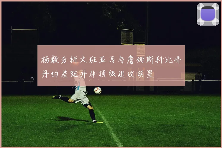 杨毅分析文班亚马与詹姆斯科比乔丹的差距并非顶级进攻明星