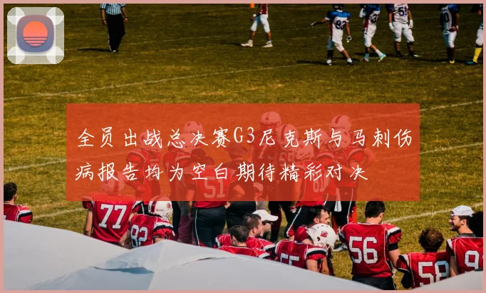 全员出战总决赛G3尼克斯与马刺伤病报告均为空白期待精彩对决