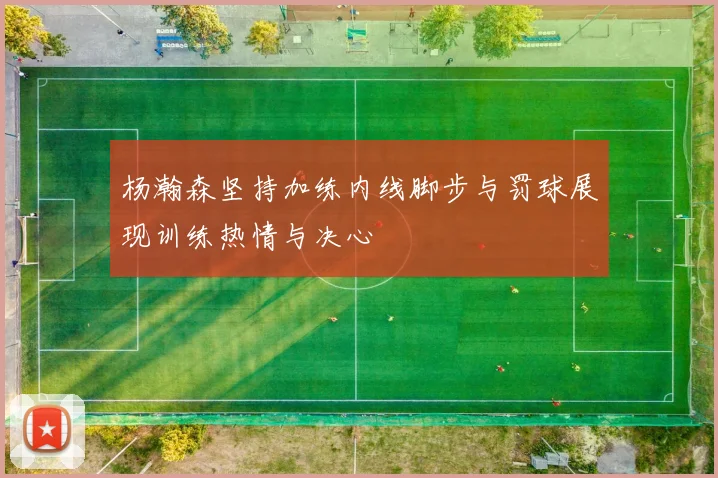 杨瀚森坚持加练内线脚步与罚球展现训练热情与决心