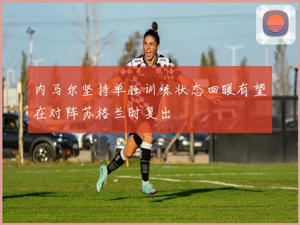 内马尔坚持单独训练状态回暖有望在对阵苏格兰时复出
