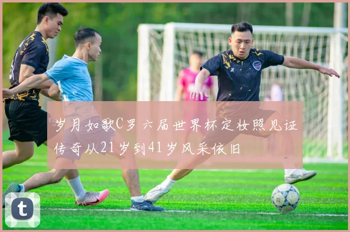岁月如歌C罗六届世界杯定妆照见证传奇从21岁到41岁风采依旧