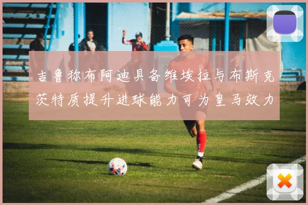 吉鲁称布阿迪具备维埃拉与布斯克茨特质提升进球能力可为皇马效力