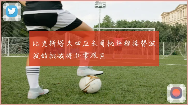 比克斯塔夫回应米奇批评称接替波波的挑战将非常艰巨