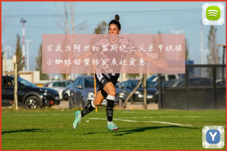 女友为阿尔瓦雷斯送上父亲节祝福小蜘蛛甜蜜转发表达爱意