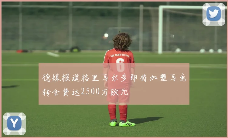 德媒报道格里马尔多即将加盟马竞转会费达2500万欧元