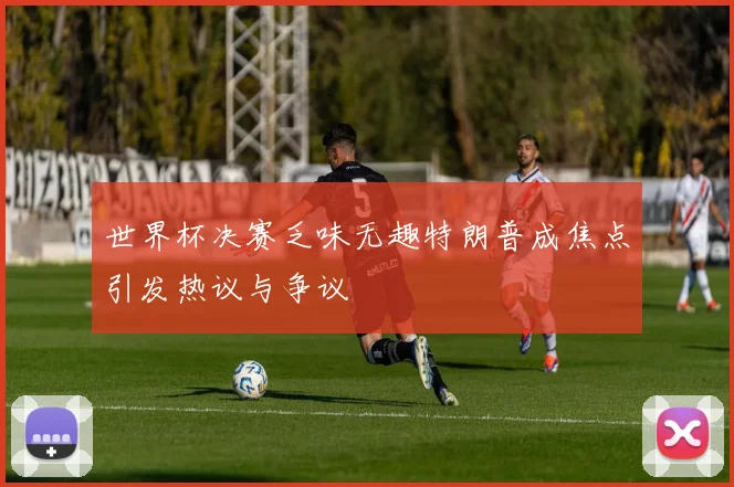 世界杯决赛乏味无趣特朗普成焦点引发热议与争议