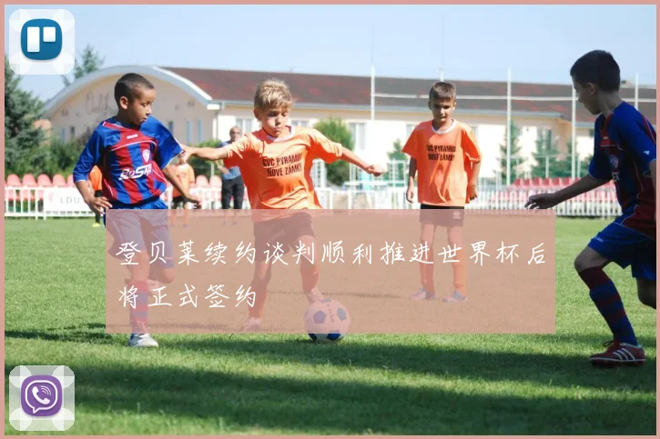 登贝莱续约谈判顺利推进世界杯后将正式签约