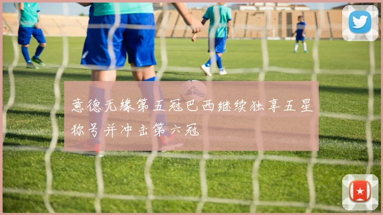 意德无缘第五冠巴西继续独享五星称号并冲击第六冠