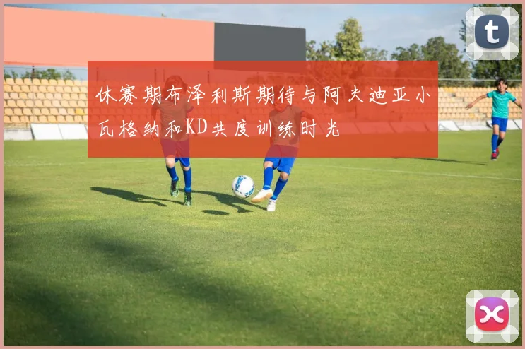 休赛期布泽利斯期待与阿夫迪亚小瓦格纳和KD共度训练时光