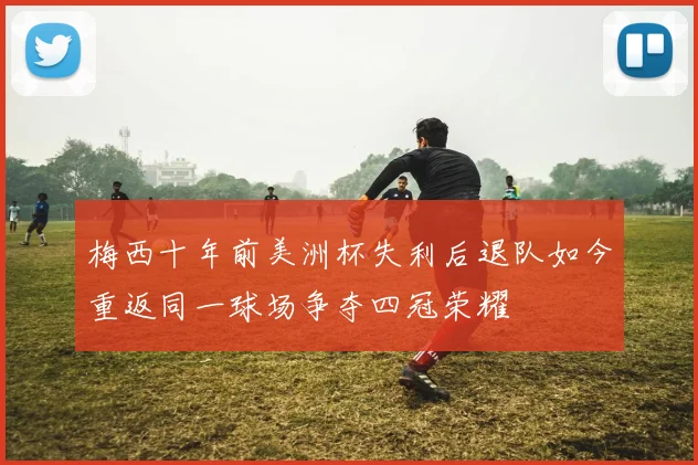 梅西十年前美洲杯失利后退队如今重返同一球场争夺四冠荣耀