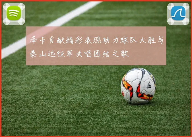 泽卡贡献精彩表现助力球队大胜与泰山远征军共唱团结之歌