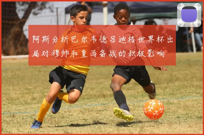 阿斯分析巴尔韦德吕迪格世界杯出局对穆帅和皇马备战的积极影响