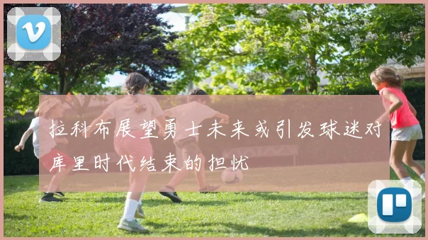 拉科布展望勇士未来或引发球迷对库里时代结束的担忧