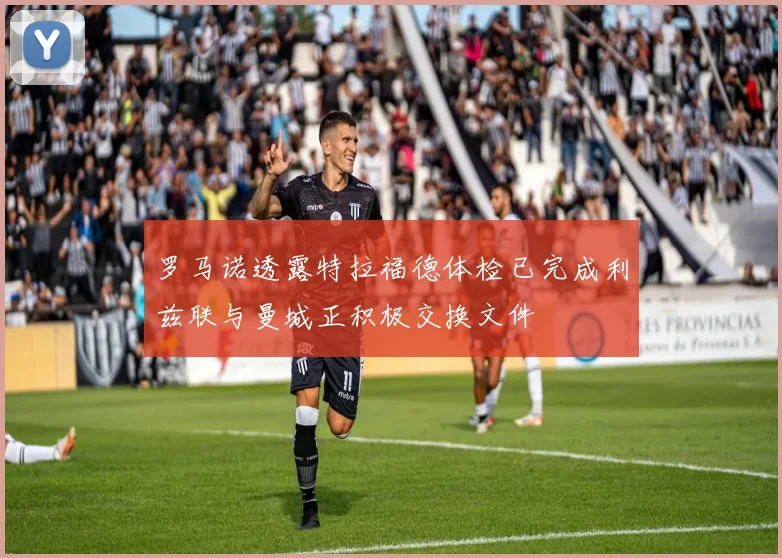 罗马诺透露特拉福德体检已完成利兹联与曼城正积极交换文件